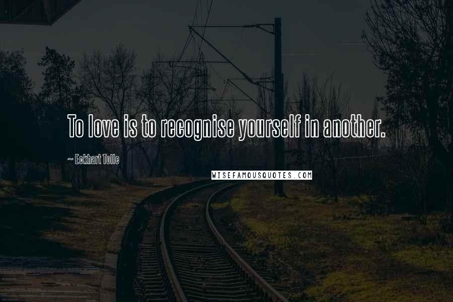 Eckhart Tolle Quotes: To love is to recognise yourself in another.