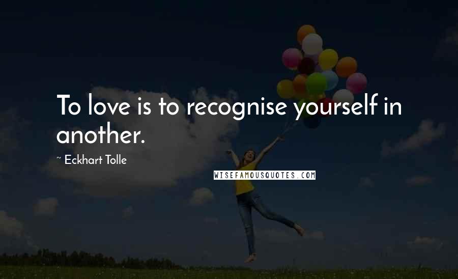 Eckhart Tolle Quotes: To love is to recognise yourself in another.