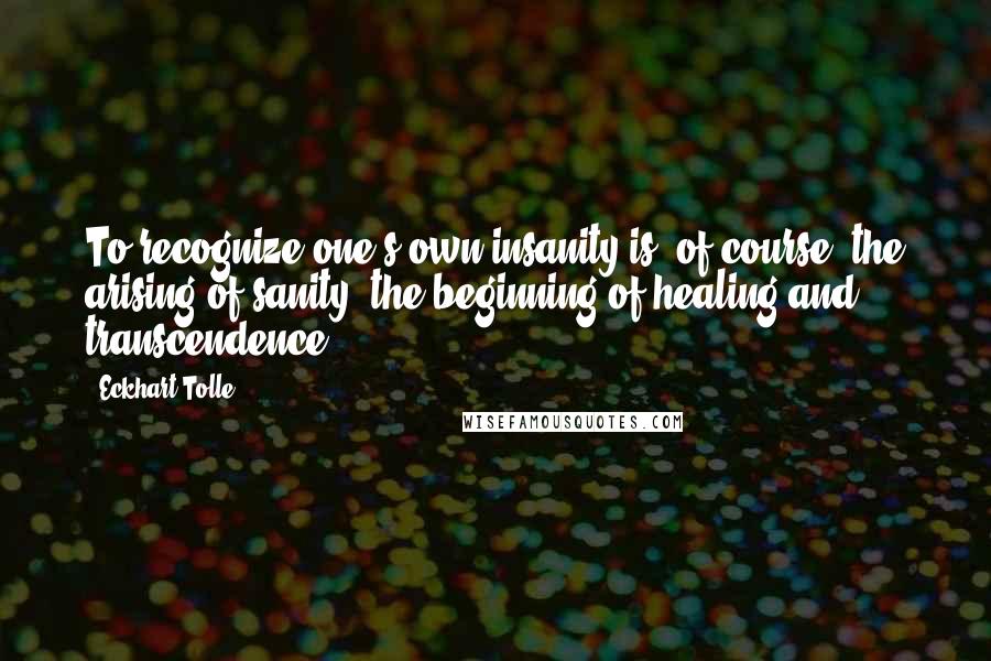 Eckhart Tolle Quotes: To recognize one's own insanity is, of course, the arising of sanity, the beginning of healing and transcendence.