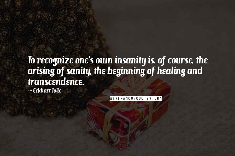 Eckhart Tolle Quotes: To recognize one's own insanity is, of course, the arising of sanity, the beginning of healing and transcendence.
