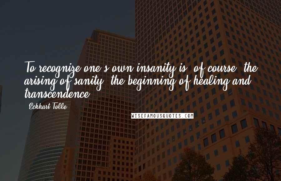 Eckhart Tolle Quotes: To recognize one's own insanity is, of course, the arising of sanity, the beginning of healing and transcendence.