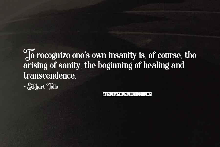 Eckhart Tolle Quotes: To recognize one's own insanity is, of course, the arising of sanity, the beginning of healing and transcendence.