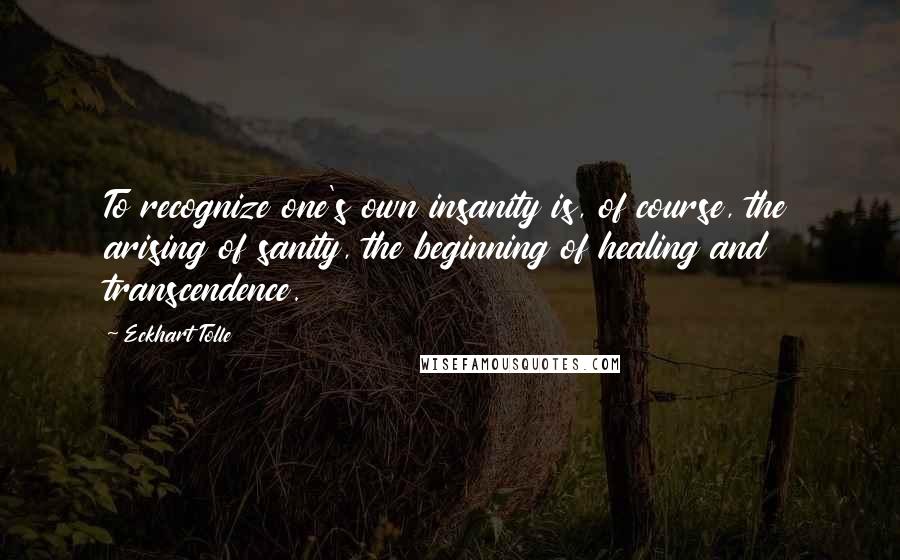 Eckhart Tolle Quotes: To recognize one's own insanity is, of course, the arising of sanity, the beginning of healing and transcendence.
