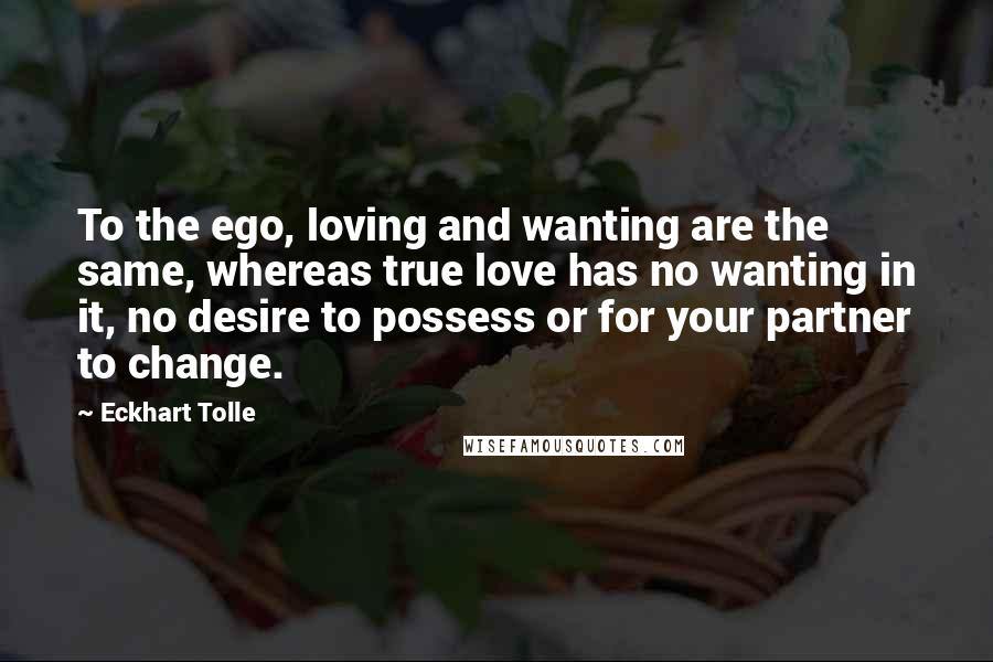 Eckhart Tolle Quotes: To the ego, loving and wanting are the same, whereas true love has no wanting in it, no desire to possess or for your partner to change.