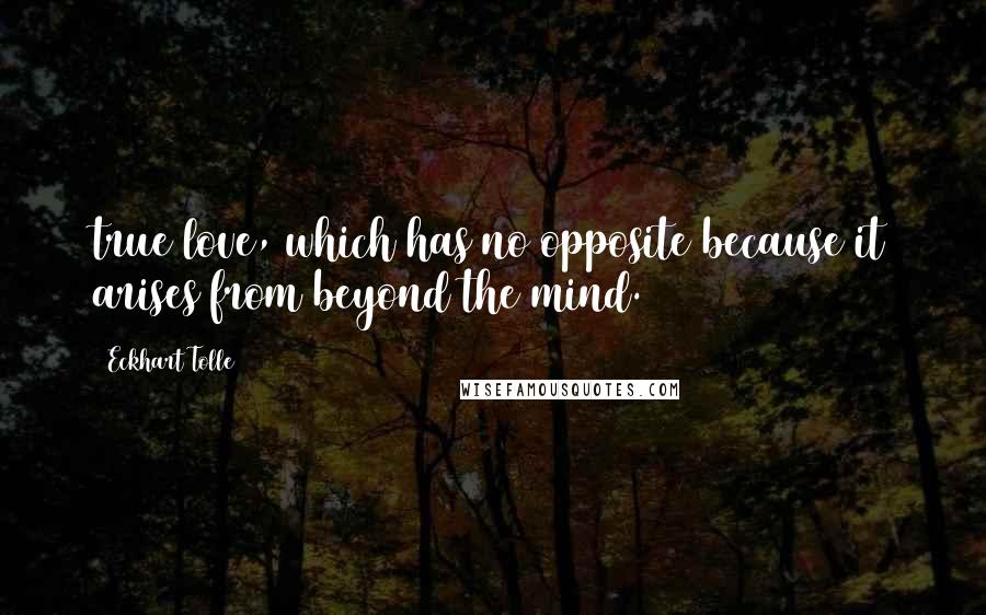 Eckhart Tolle Quotes: true love, which has no opposite because it arises from beyond the mind.