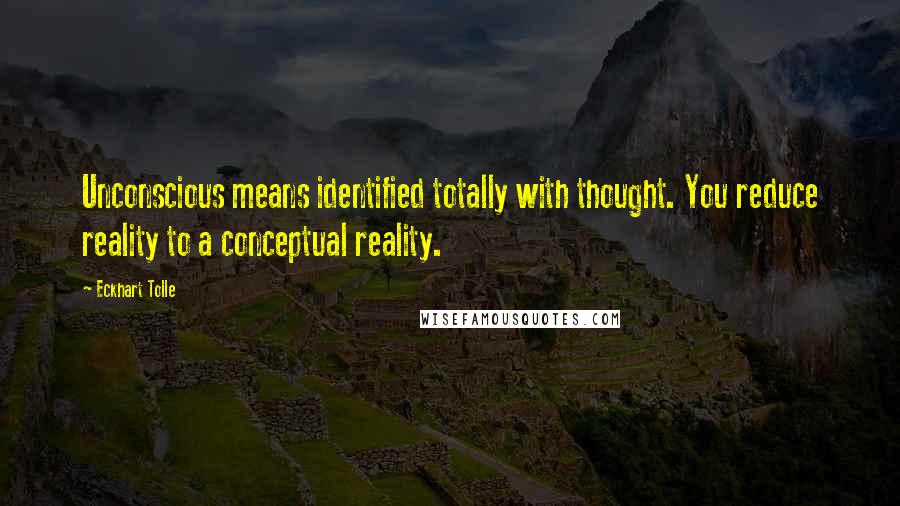 Eckhart Tolle Quotes: Unconscious means identified totally with thought. You reduce reality to a conceptual reality.