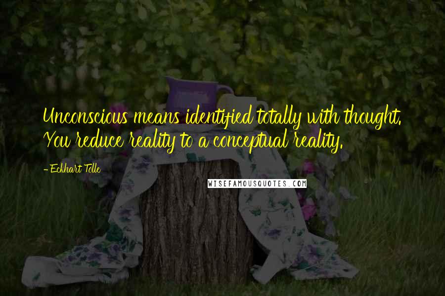 Eckhart Tolle Quotes: Unconscious means identified totally with thought. You reduce reality to a conceptual reality.