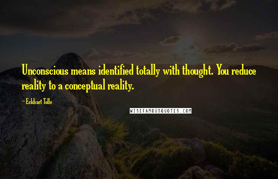 Eckhart Tolle Quotes: Unconscious means identified totally with thought. You reduce reality to a conceptual reality.