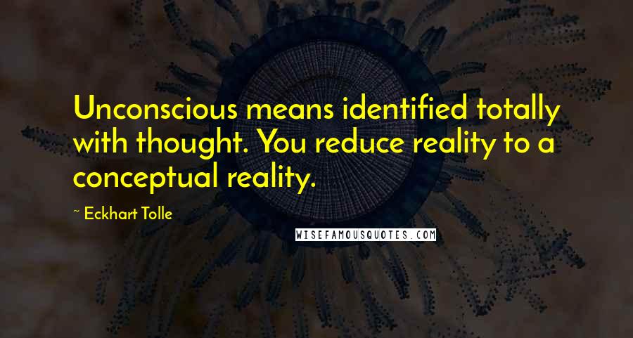Eckhart Tolle Quotes: Unconscious means identified totally with thought. You reduce reality to a conceptual reality.