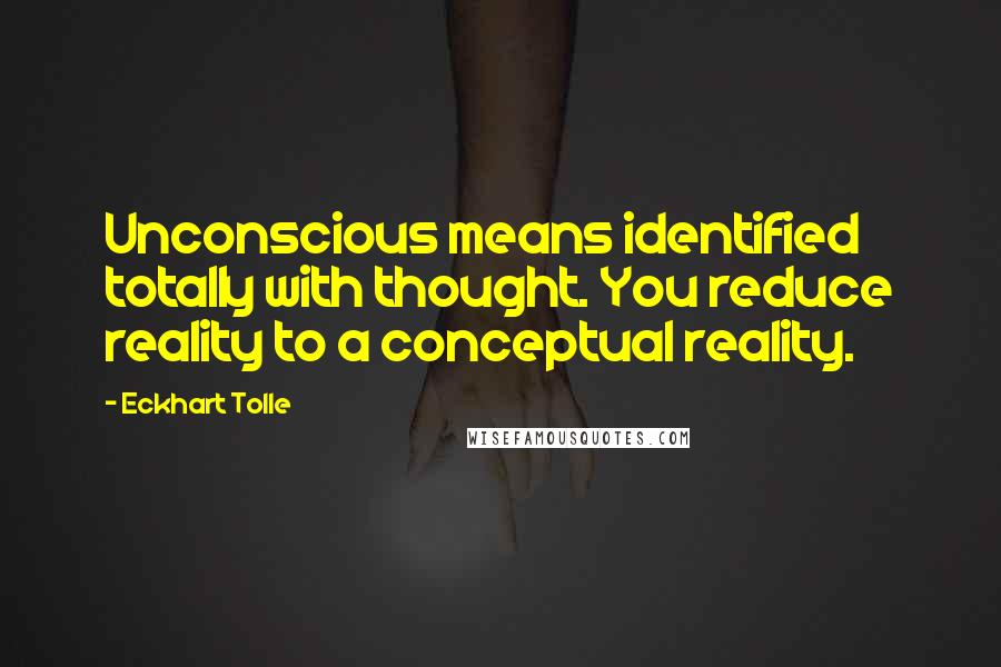 Eckhart Tolle Quotes: Unconscious means identified totally with thought. You reduce reality to a conceptual reality.