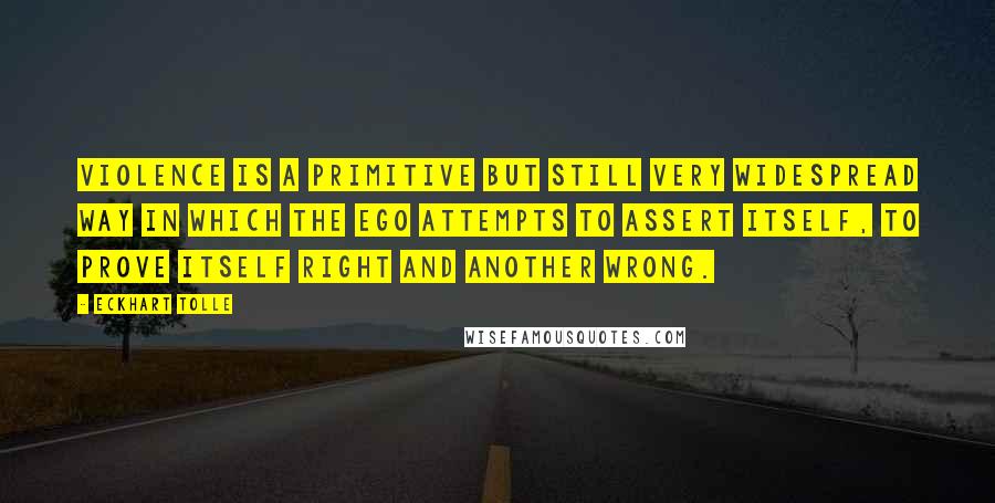 Eckhart Tolle Quotes: Violence is a primitive but still very widespread way in which the ego attempts to assert itself, to prove itself right and another wrong.