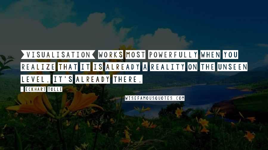 Eckhart Tolle Quotes: [Visualisation] works most powerfully when you realize that it is already a reality on the unseen level. It's already there.