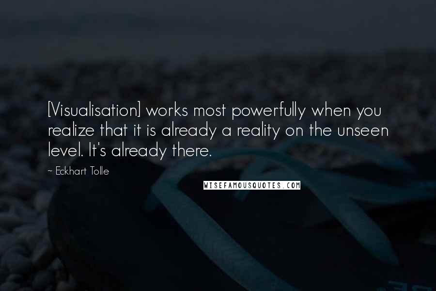 Eckhart Tolle Quotes: [Visualisation] works most powerfully when you realize that it is already a reality on the unseen level. It's already there.