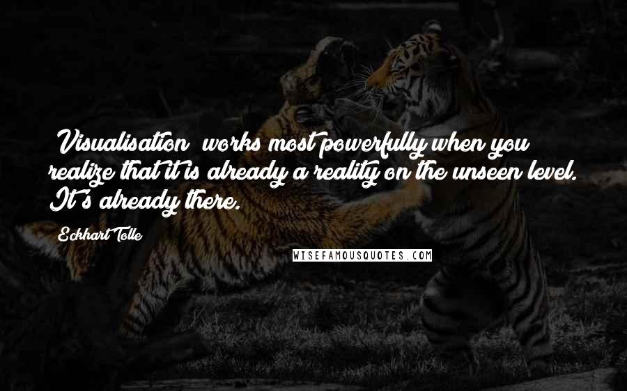 Eckhart Tolle Quotes: [Visualisation] works most powerfully when you realize that it is already a reality on the unseen level. It's already there.