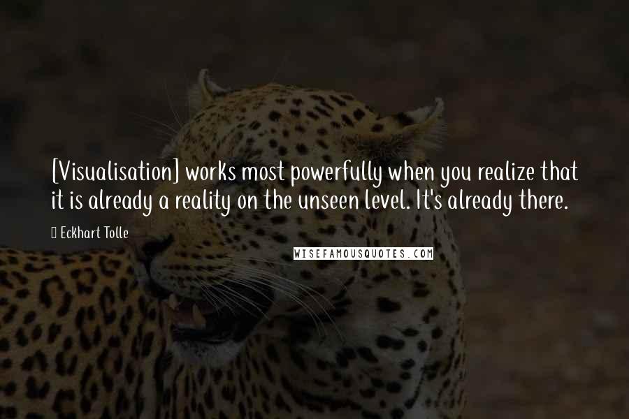 Eckhart Tolle Quotes: [Visualisation] works most powerfully when you realize that it is already a reality on the unseen level. It's already there.