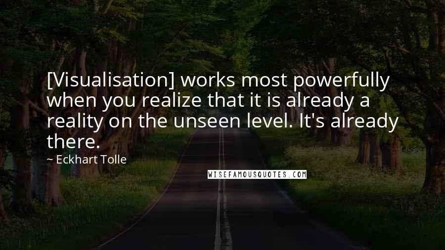 Eckhart Tolle Quotes: [Visualisation] works most powerfully when you realize that it is already a reality on the unseen level. It's already there.