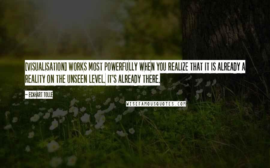 Eckhart Tolle Quotes: [Visualisation] works most powerfully when you realize that it is already a reality on the unseen level. It's already there.