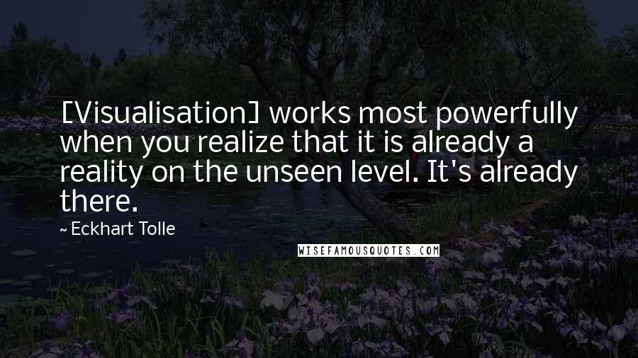 Eckhart Tolle Quotes: [Visualisation] works most powerfully when you realize that it is already a reality on the unseen level. It's already there.