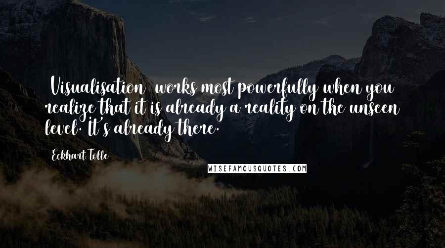 Eckhart Tolle Quotes: [Visualisation] works most powerfully when you realize that it is already a reality on the unseen level. It's already there.