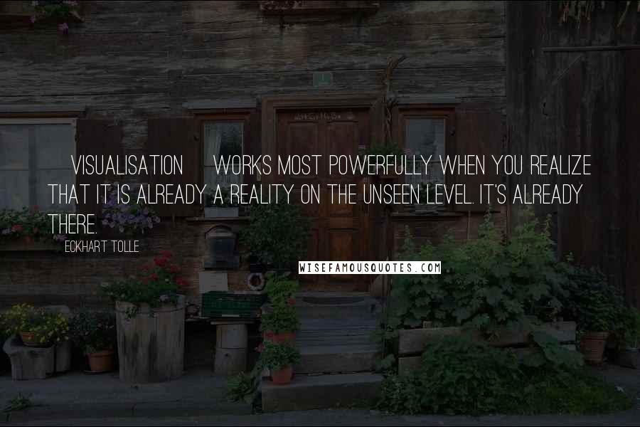 Eckhart Tolle Quotes: [Visualisation] works most powerfully when you realize that it is already a reality on the unseen level. It's already there.