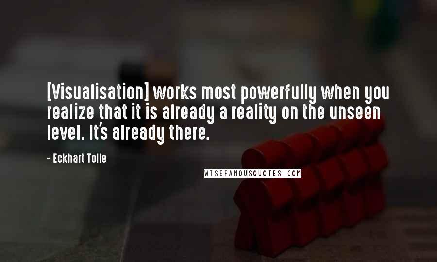 Eckhart Tolle Quotes: [Visualisation] works most powerfully when you realize that it is already a reality on the unseen level. It's already there.