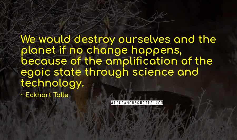 Eckhart Tolle Quotes: We would destroy ourselves and the planet if no change happens, because of the amplification of the egoic state through science and technology.