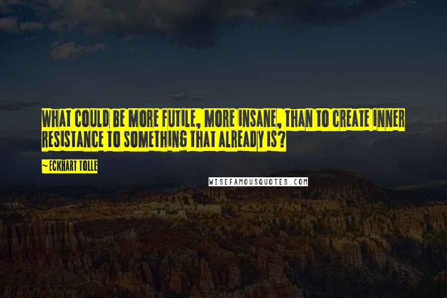 Eckhart Tolle Quotes: What could be more futile, more insane, than to create inner resistance to something that already is?