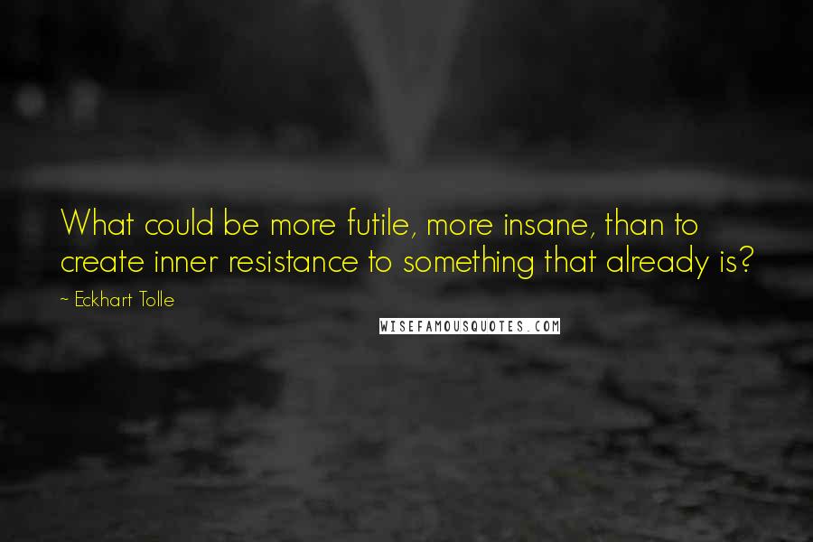 Eckhart Tolle Quotes: What could be more futile, more insane, than to create inner resistance to something that already is?