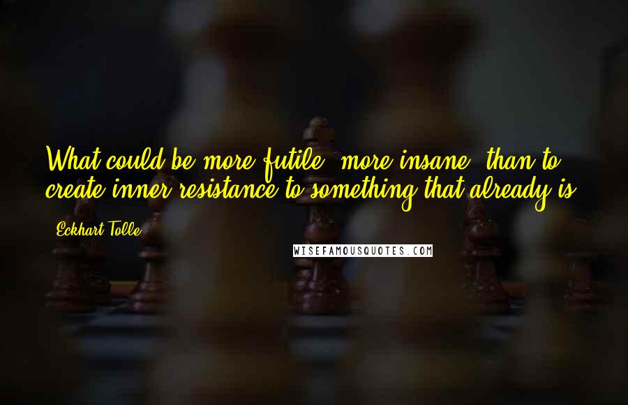 Eckhart Tolle Quotes: What could be more futile, more insane, than to create inner resistance to something that already is?