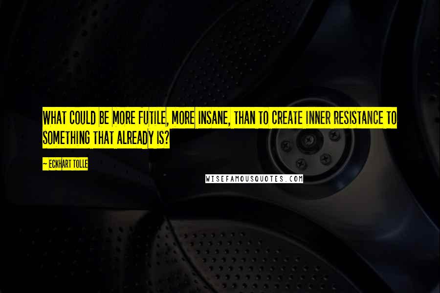 Eckhart Tolle Quotes: What could be more futile, more insane, than to create inner resistance to something that already is?