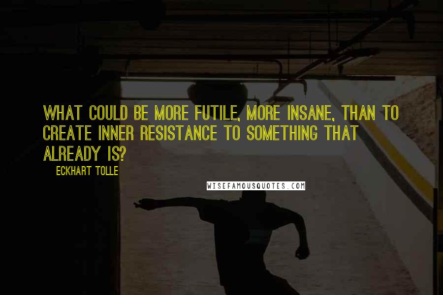 Eckhart Tolle Quotes: What could be more futile, more insane, than to create inner resistance to something that already is?