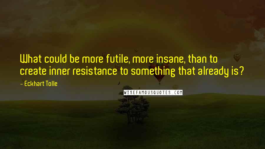 Eckhart Tolle Quotes: What could be more futile, more insane, than to create inner resistance to something that already is?