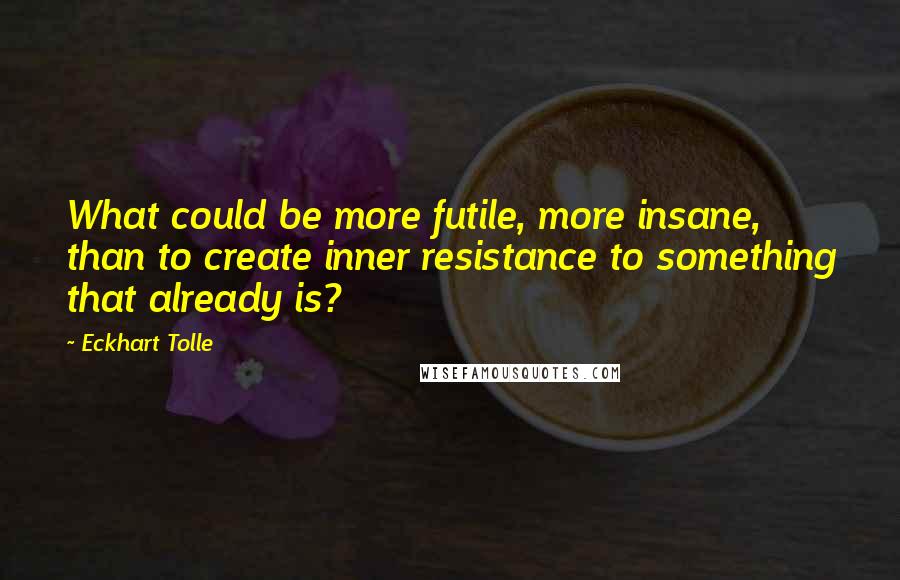 Eckhart Tolle Quotes: What could be more futile, more insane, than to create inner resistance to something that already is?
