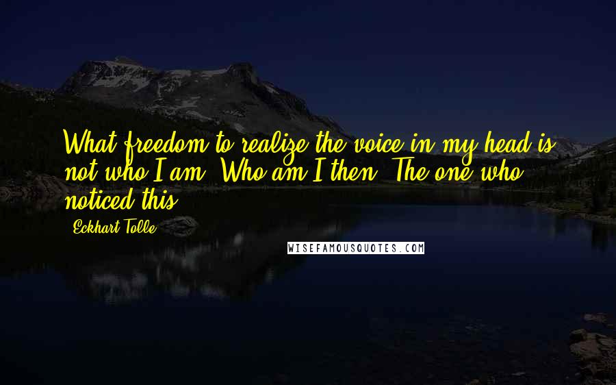 Eckhart Tolle Quotes: What freedom to realize the voice in my head is not who I am. Who am I then? The one who noticed this.