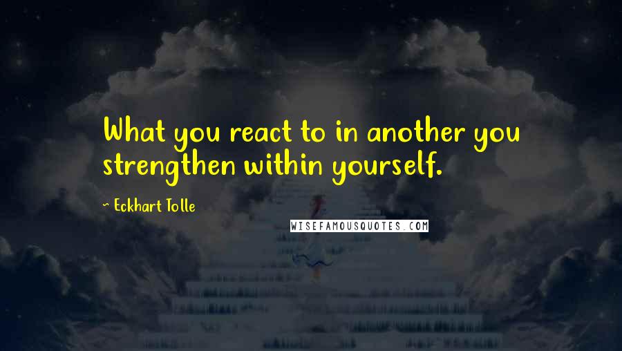 Eckhart Tolle Quotes: What you react to in another you strengthen within yourself.