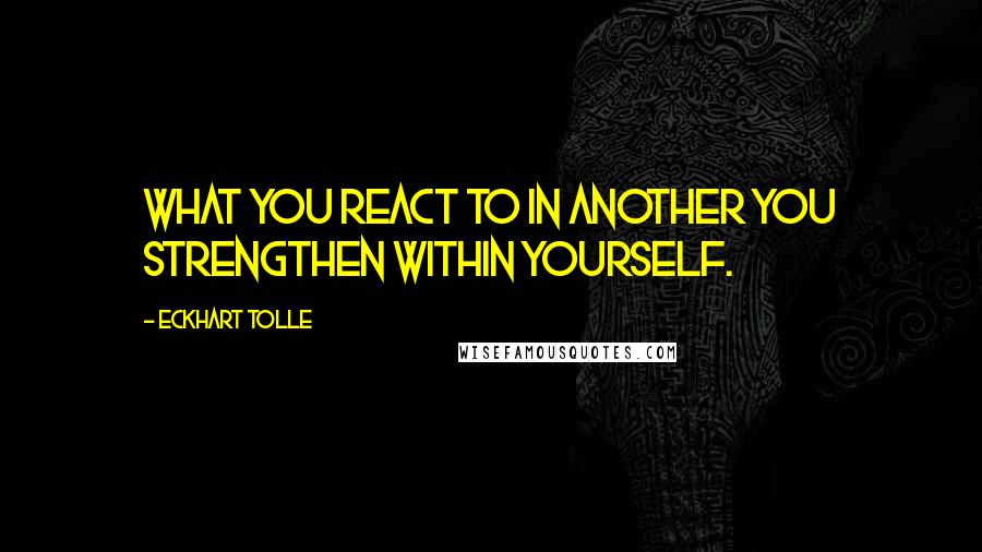 Eckhart Tolle Quotes: What you react to in another you strengthen within yourself.