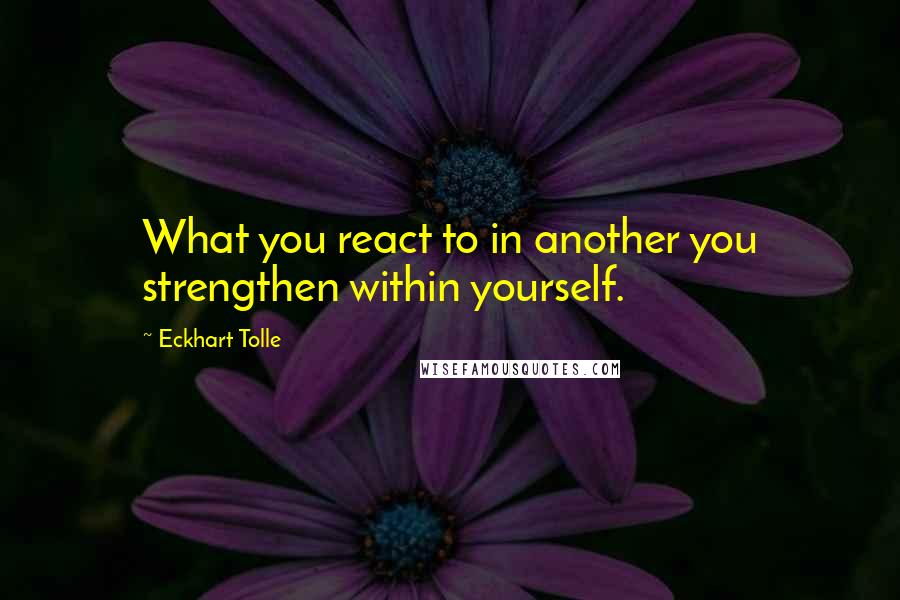 Eckhart Tolle Quotes: What you react to in another you strengthen within yourself.