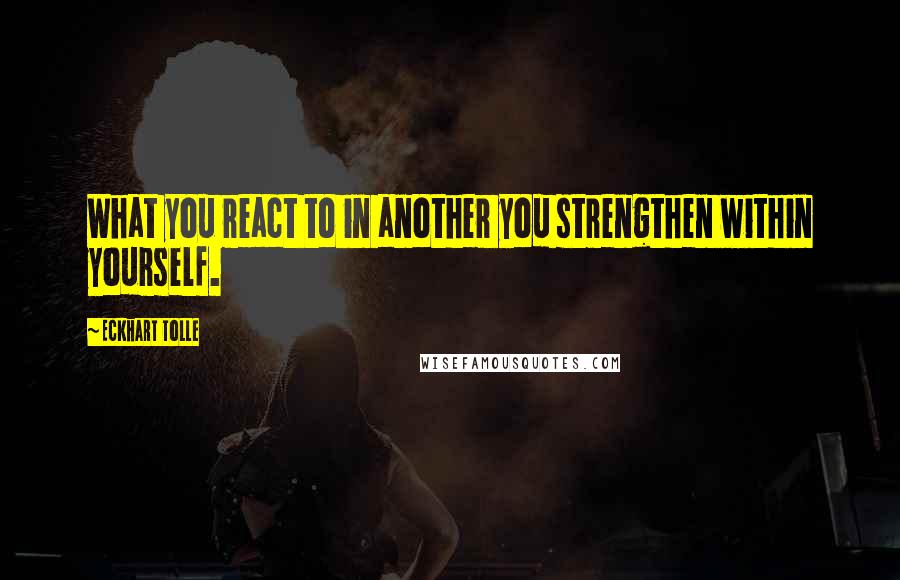 Eckhart Tolle Quotes: What you react to in another you strengthen within yourself.