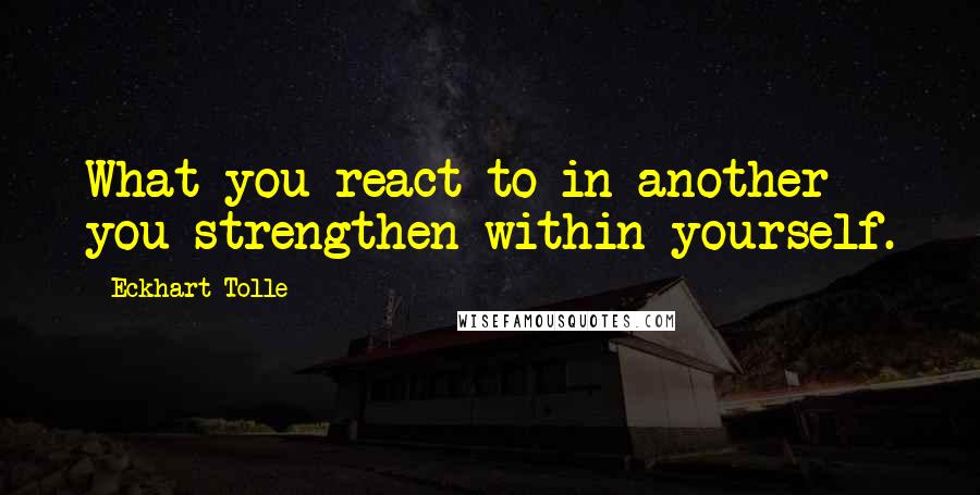 Eckhart Tolle Quotes: What you react to in another you strengthen within yourself.