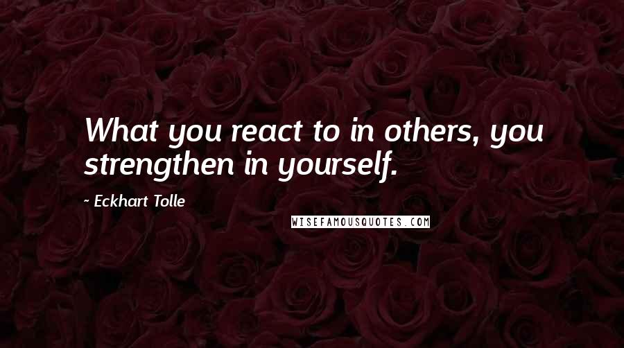 Eckhart Tolle Quotes: What you react to in others, you strengthen in yourself.