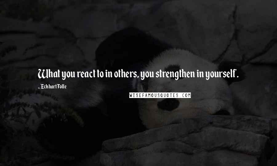 Eckhart Tolle Quotes: What you react to in others, you strengthen in yourself.