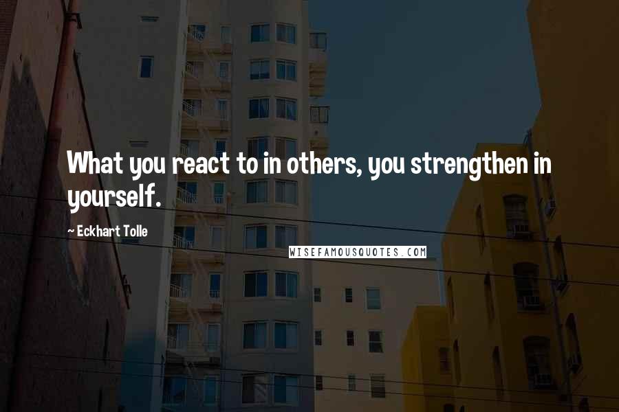 Eckhart Tolle Quotes: What you react to in others, you strengthen in yourself.