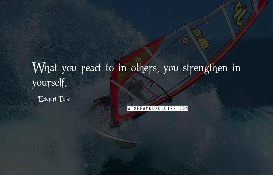 Eckhart Tolle Quotes: What you react to in others, you strengthen in yourself.