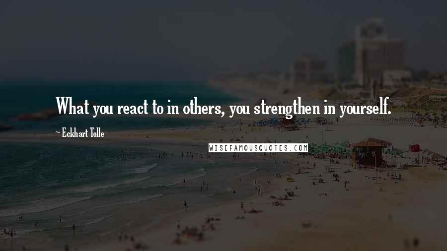 Eckhart Tolle Quotes: What you react to in others, you strengthen in yourself.