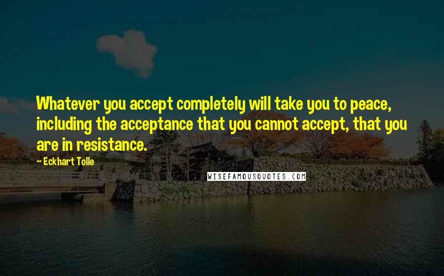 Eckhart Tolle Quotes: Whatever you accept completely will take you to peace, including the acceptance that you cannot accept, that you are in resistance.