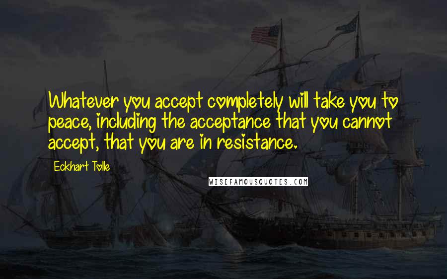 Eckhart Tolle Quotes: Whatever you accept completely will take you to peace, including the acceptance that you cannot accept, that you are in resistance.