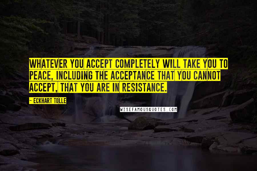 Eckhart Tolle Quotes: Whatever you accept completely will take you to peace, including the acceptance that you cannot accept, that you are in resistance.