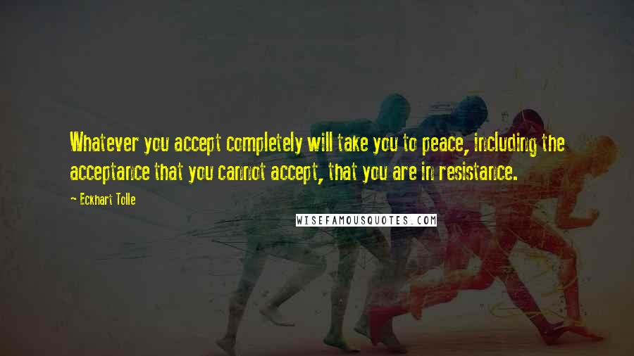 Eckhart Tolle Quotes: Whatever you accept completely will take you to peace, including the acceptance that you cannot accept, that you are in resistance.