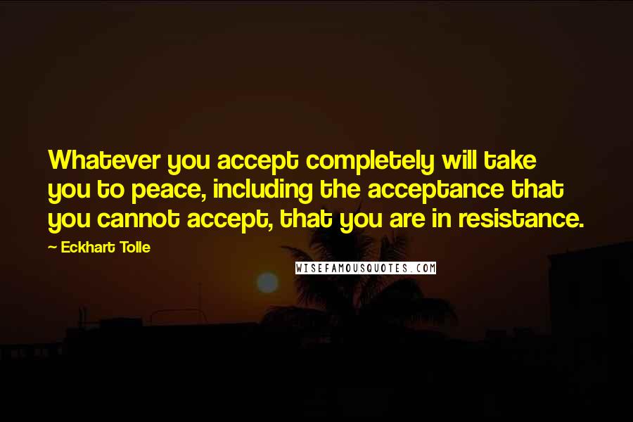 Eckhart Tolle Quotes: Whatever you accept completely will take you to peace, including the acceptance that you cannot accept, that you are in resistance.