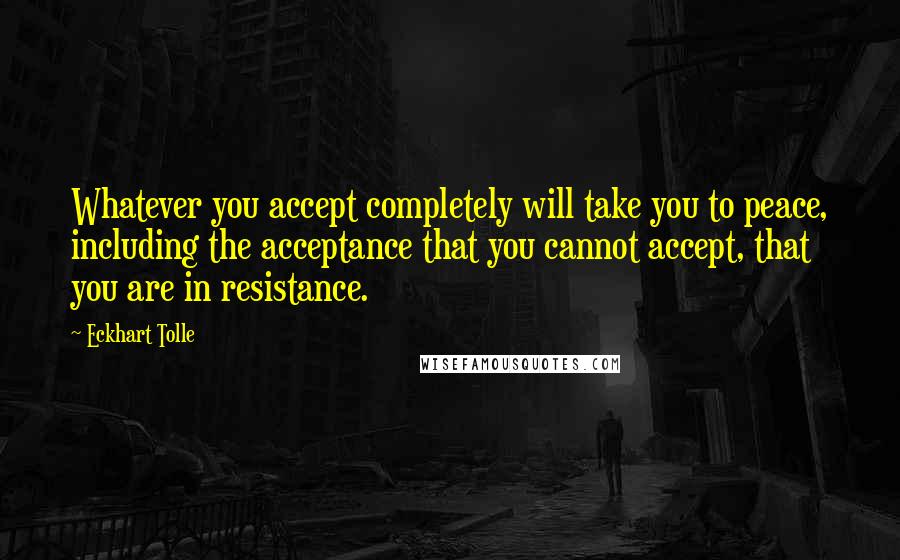 Eckhart Tolle Quotes: Whatever you accept completely will take you to peace, including the acceptance that you cannot accept, that you are in resistance.